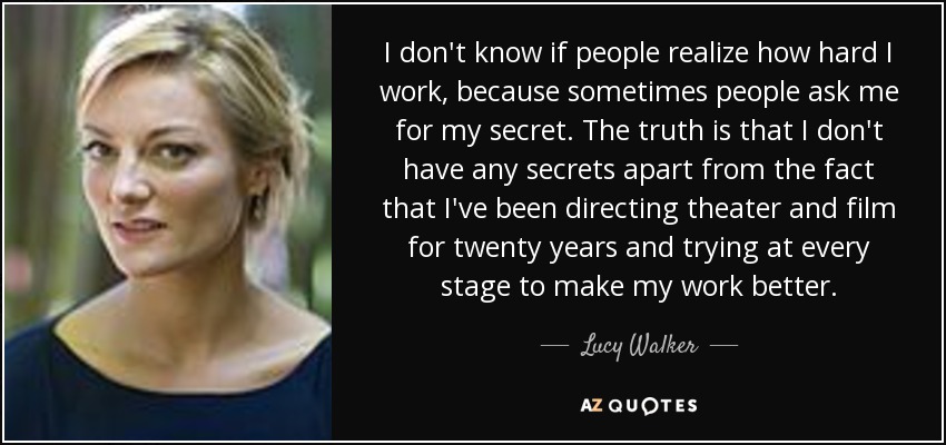 I don't know if people realize how hard I work, because sometimes people ask me for my secret. The truth is that I don't have any secrets apart from the fact that I've been directing theater and film for twenty years and trying at every stage to make my work better. - Lucy Walker