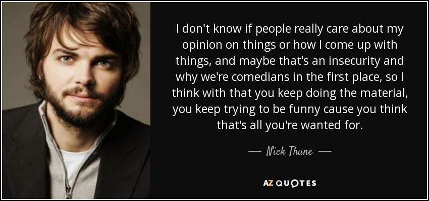 I don't know if people really care about my opinion on things or how I come up with things, and maybe that's an insecurity and why we're comedians in the first place, so I think with that you keep doing the material, you keep trying to be funny cause you think that's all you're wanted for. - Nick Thune