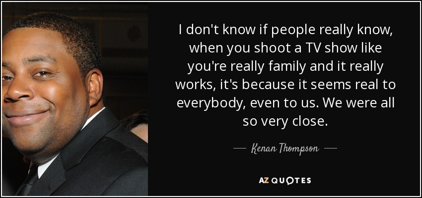 I don't know if people really know, when you shoot a TV show like you're really family and it really works, it's because it seems real to everybody, even to us. We were all so very close. - Kenan Thompson
