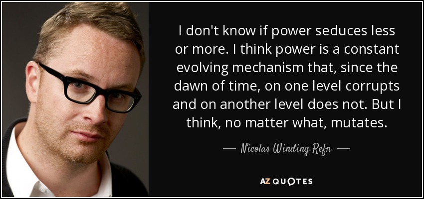 I don't know if power seduces less or more. I think power is a constant evolving mechanism that, since the dawn of time, on one level corrupts and on another level does not. But I think, no matter what, mutates. - Nicolas Winding Refn