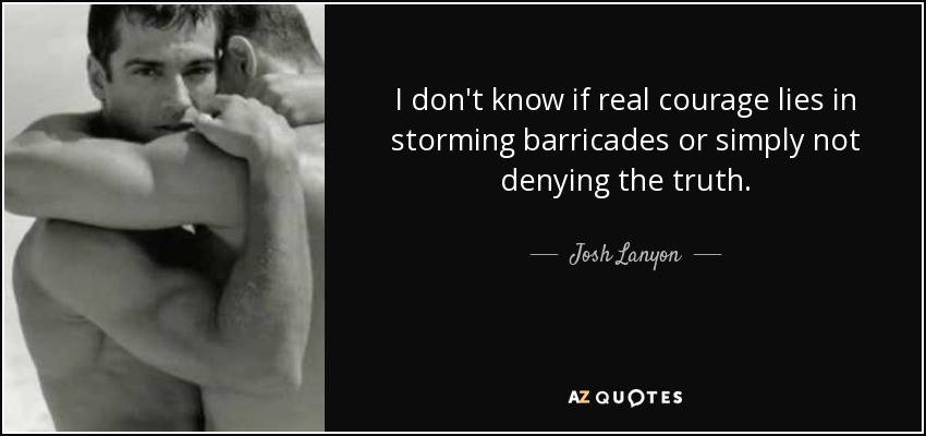 I don't know if real courage lies in storming barricades or simply not denying the truth. - Josh Lanyon