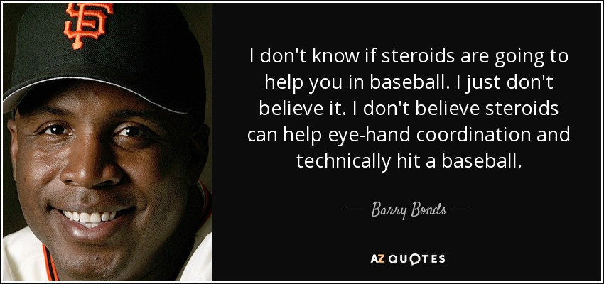 I don't know if steroids are going to help you in baseball. I just don't believe it. I don't believe steroids can help eye-hand coordination and technically hit a baseball. - Barry Bonds