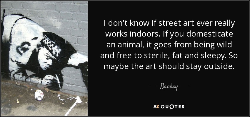 I don't know if street art ever really works indoors. If you domesticate an animal, it goes from being wild and free to sterile, fat and sleepy. So maybe the art should stay outside. - Banksy