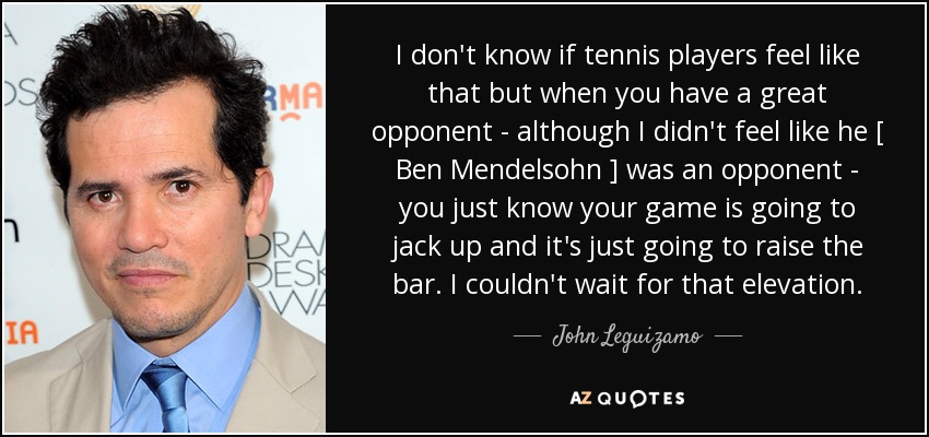 I don't know if tennis players feel like that but when you have a great opponent - although I didn't feel like he [ Ben Mendelsohn ] was an opponent - you just know your game is going to jack up and it's just going to raise the bar. I couldn't wait for that elevation. - John Leguizamo