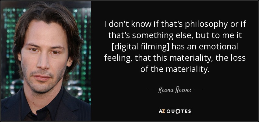 I don't know if that's philosophy or if that's something else, but to me it [digital filming] has an emotional feeling , that this materiality, the loss of the materiality. - Keanu Reeves