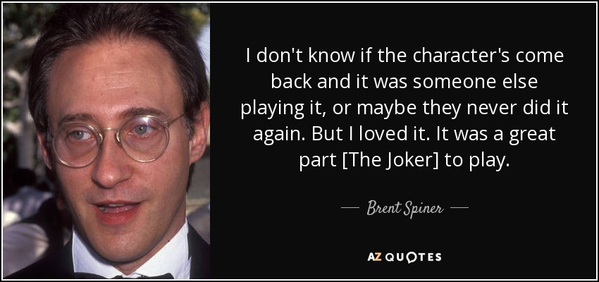 I don't know if the character's come back and it was someone else playing it, or maybe they never did it again. But I loved it. It was a great part [The Joker] to play. - Brent Spiner