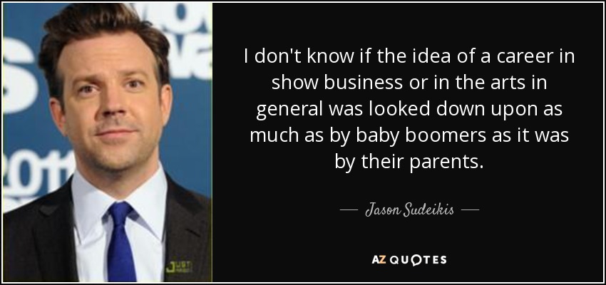 I don't know if the idea of a career in show business or in the arts in general was looked down upon as much as by baby boomers as it was by their parents. - Jason Sudeikis