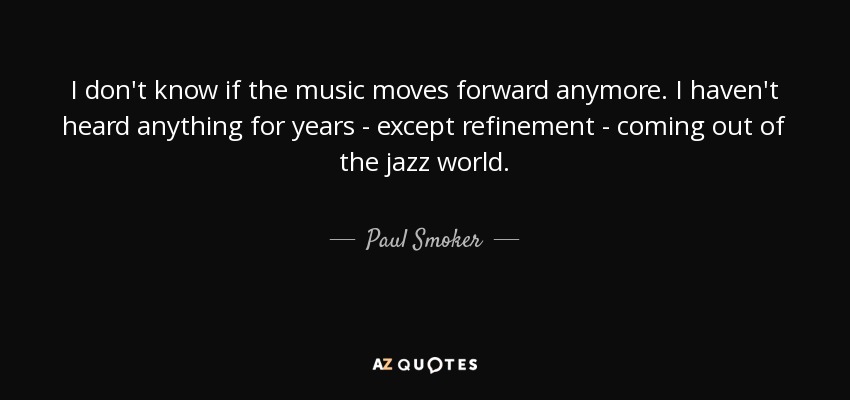 I don't know if the music moves forward anymore. I haven't heard anything for years - except refinement - coming out of the jazz world. - Paul Smoker