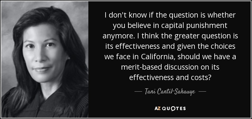 I don't know if the question is whether you believe in capital punishment anymore. I think the greater question is its effectiveness and given the choices we face in California, should we have a merit-based discussion on its effectiveness and costs? - Tani Cantil-Sakauye