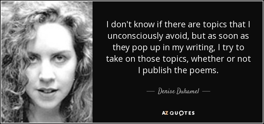 I don't know if there are topics that I unconsciously avoid, but as soon as they pop up in my writing, I try to take on those topics, whether or not I publish the poems. - Denise Duhamel