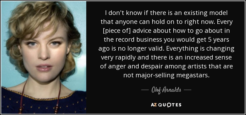 I don't know if there is an existing model that anyone can hold on to right now. Every [piece of] advice about how to go about in the record business you would get 5 years ago is no longer valid. Everything is changing very rapidly and there is an increased sense of anger and despair among artists that are not major-selling megastars. - Olof Arnalds