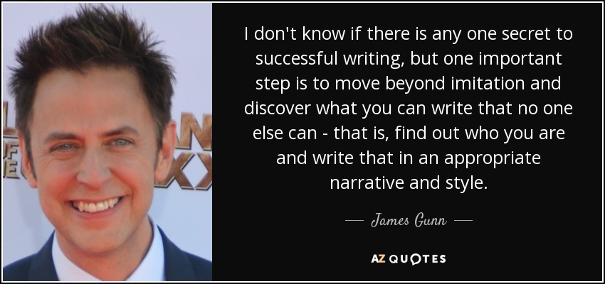 I don't know if there is any one secret to successful writing, but one important step is to move beyond imitation and discover what you can write that no one else can - that is, find out who you are and write that in an appropriate narrative and style. - James Gunn