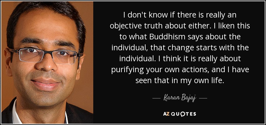 I don't know if there is really an objective truth about either. I liken this to what Buddhism says about the individual, that change starts with the individual. I think it is really about purifying your own actions, and I have seen that in my own life. - Karan Bajaj