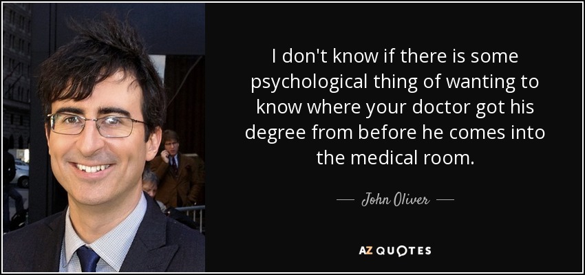 I don't know if there is some psychological thing of wanting to know where your doctor got his degree from before he comes into the medical room. - John Oliver