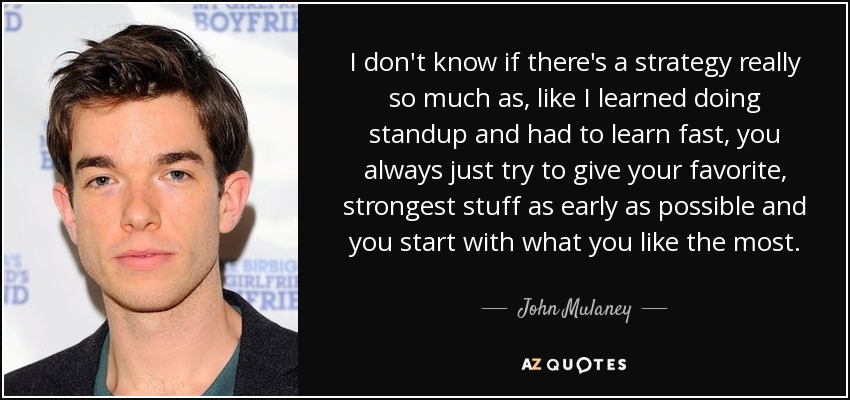 I don't know if there's a strategy really so much as, like I learned doing standup and had to learn fast, you always just try to give your favorite, strongest stuff as early as possible and you start with what you like the most. - John Mulaney