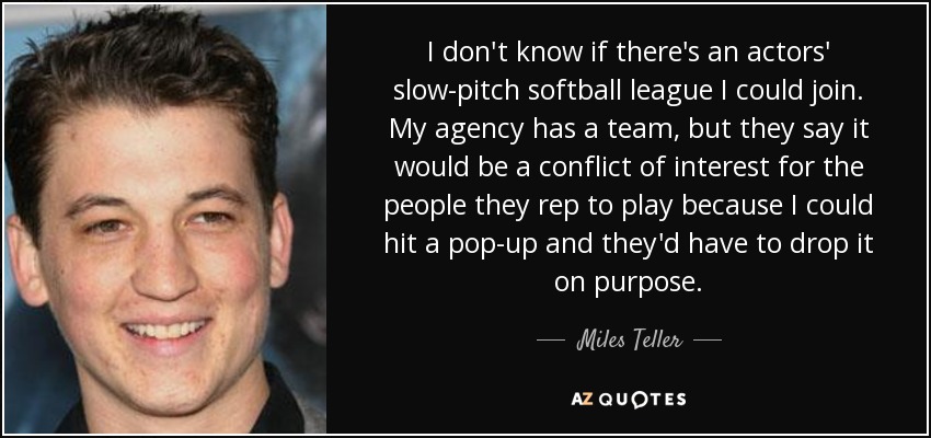I don't know if there's an actors' slow-pitch softball league I could join. My agency has a team, but they say it would be a conflict of interest for the people they rep to play because I could hit a pop-up and they'd have to drop it on purpose. - Miles Teller