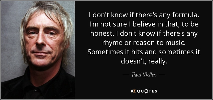 I don't know if there's any formula. I'm not sure I believe in that, to be honest. I don't know if there's any rhyme or reason to music. Sometimes it hits and sometimes it doesn't, really. - Paul Weller