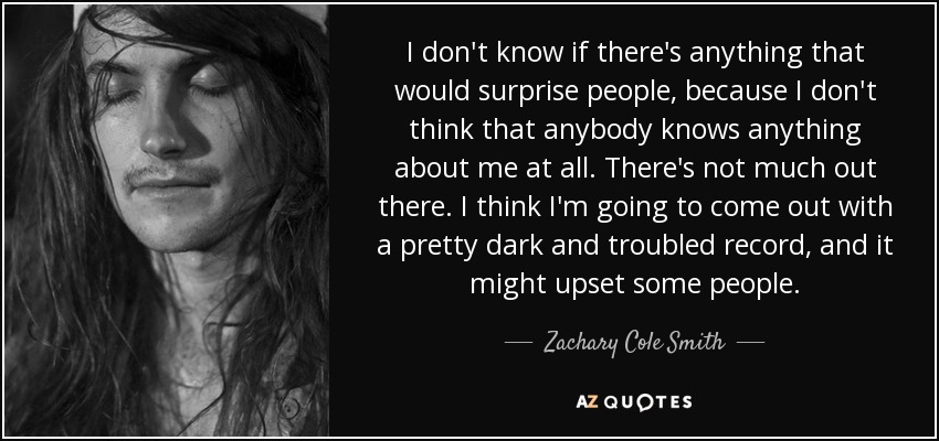 I don't know if there's anything that would surprise people, because I don't think that anybody knows anything about me at all. There's not much out there. I think I'm going to come out with a pretty dark and troubled record, and it might upset some people. - Zachary Cole Smith