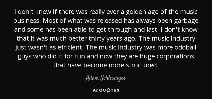 I don't know if there was really ever a golden age of the music business. Most of what was released has always been garbage and some has been able to get through and last. I don't know that it was much better thirty years ago. The music industry just wasn't as efficient. The music industry was more oddball guys who did it for fun and now they are huge corporations that have become more structured. - Adam Schlesinger