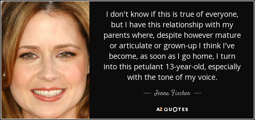 I don't know if this is true of everyone, but I have this relationship with my parents where, despite however mature or articulate or grown-up I think I've become, as soon as I go home, I turn into this petulant 13-year-old, especially with the tone of my voice. - Jenna Fischer