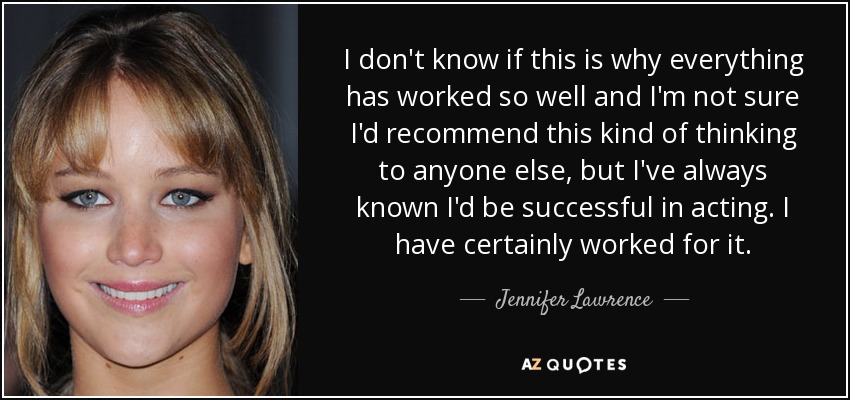 I don't know if this is why everything has worked so well and I'm not sure I'd recommend this kind of thinking to anyone else, but I've always known I'd be successful in acting. I have certainly worked for it. - Jennifer Lawrence