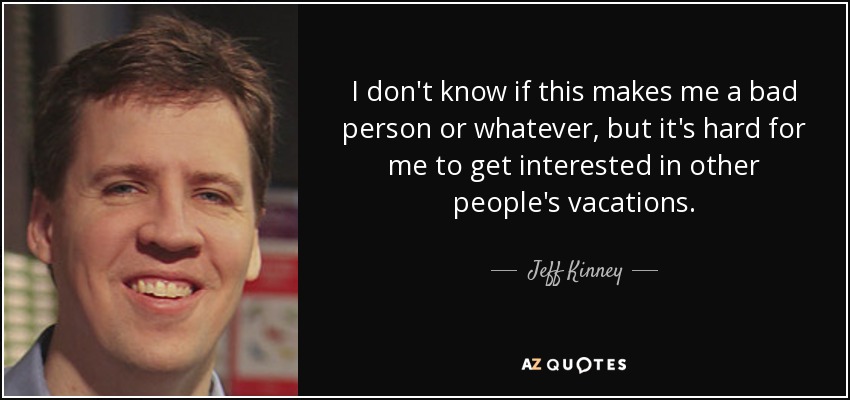 I don't know if this makes me a bad person or whatever, but it's hard for me to get interested in other people's vacations. - Jeff Kinney