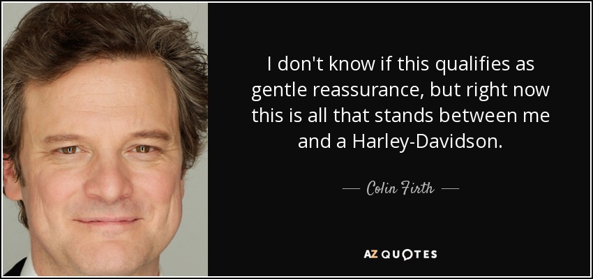 I don't know if this qualifies as gentle reassurance, but right now this is all that stands between me and a Harley-Davidson. - Colin Firth
