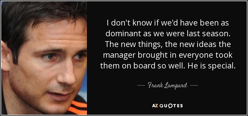 I don't know if we'd have been as dominant as we were last season. The new things, the new ideas the manager brought in everyone took them on board so well. He is special. - Frank Lampard