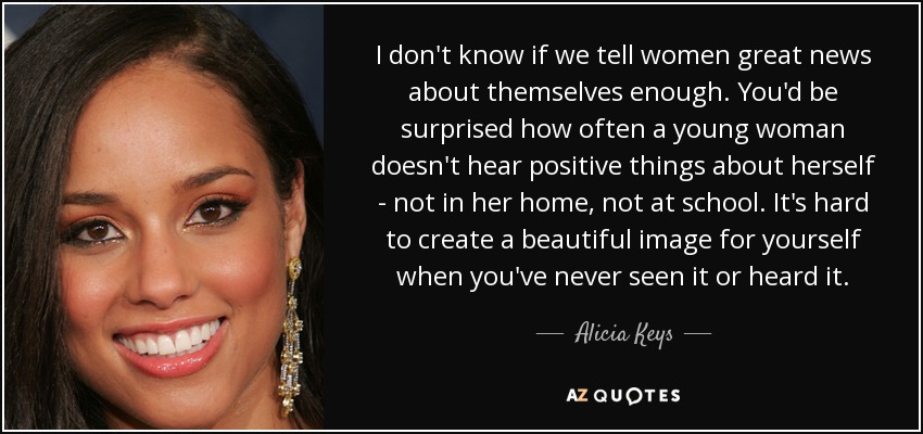 I don't know if we tell women great news about themselves enough. You'd be surprised how often a young woman doesn't hear positive things about herself - not in her home, not at school. It's hard to create a beautiful image for yourself when you've never seen it or heard it. - Alicia Keys