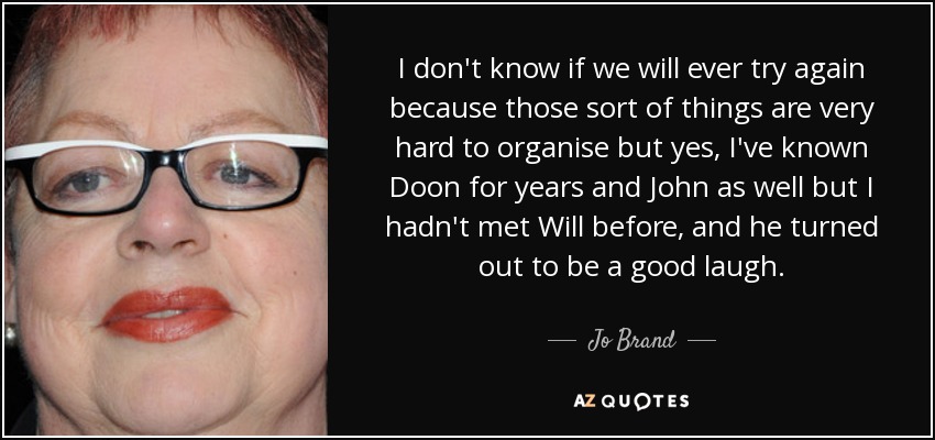 I don't know if we will ever try again because those sort of things are very hard to organise but yes, I've known Doon for years and John as well but I hadn't met Will before, and he turned out to be a good laugh. - Jo Brand