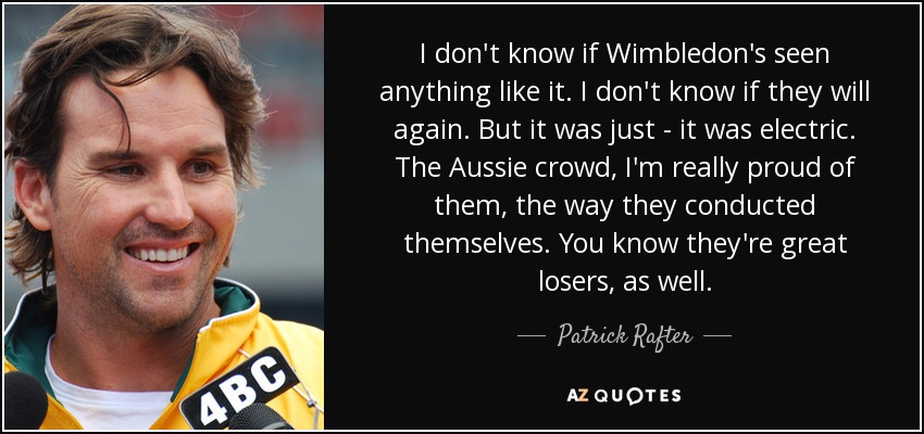 I don't know if Wimbledon's seen anything like it. I don't know if they will again. But it was just - it was electric. The Aussie crowd, I'm really proud of them, the way they conducted themselves. You know they're great losers, as well. - Patrick Rafter