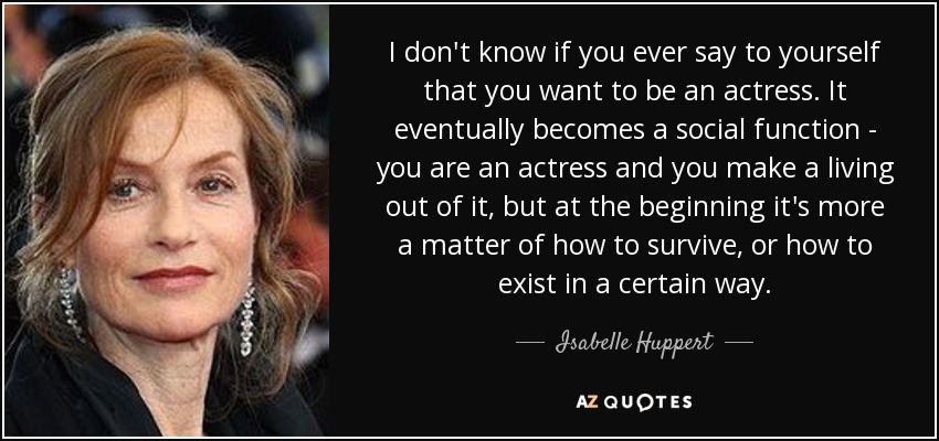 I don't know if you ever say to yourself that you want to be an actress. It eventually becomes a social function - you are an actress and you make a living out of it, but at the beginning it's more a matter of how to survive, or how to exist in a certain way. - Isabelle Huppert