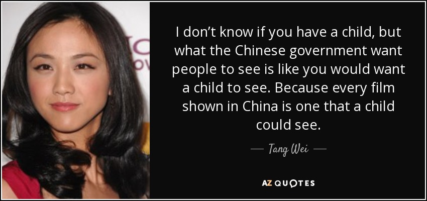 I don’t know if you have a child, but what the Chinese government want people to see is like you would want a child to see. Because every film shown in China is one that a child could see. - Tang Wei