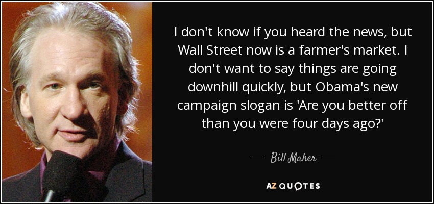 I don't know if you heard the news, but Wall Street now is a farmer's market. I don't want to say things are going downhill quickly, but Obama's new campaign slogan is 'Are you better off than you were four days ago?' - Bill Maher