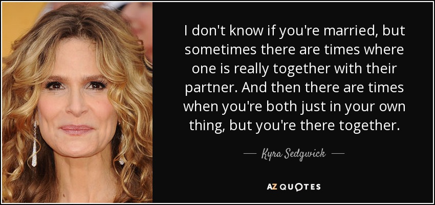 I don't know if you're married, but sometimes there are times where one is really together with their partner. And then there are times when you're both just in your own thing, but you're there together. - Kyra Sedgwick