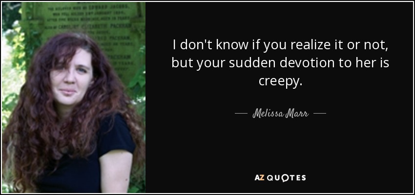 I don't know if you realize it or not, but your sudden devotion to her is creepy. - Melissa Marr