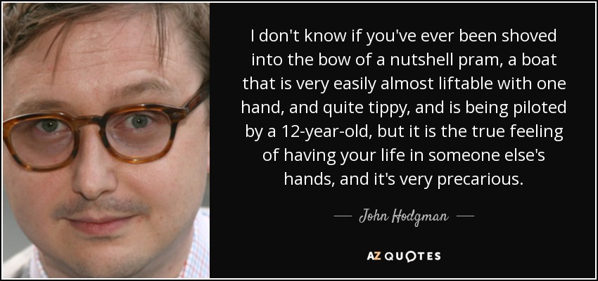 I don't know if you've ever been shoved into the bow of a nutshell pram, a boat that is very easily almost liftable with one hand, and quite tippy, and is being piloted by a 12-year-old, but it is the true feeling of having your life in someone else's hands, and it's very precarious. - John Hodgman