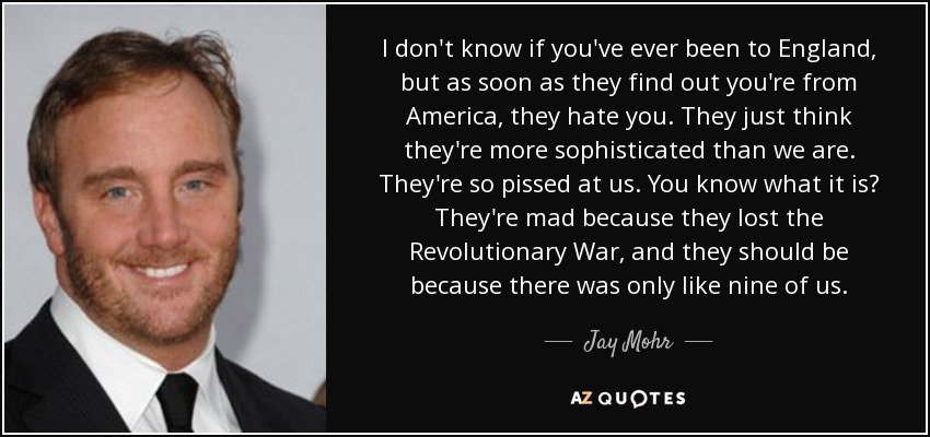 I don't know if you've ever been to England, but as soon as they find out you're from America, they hate you. They just think they're more sophisticated than we are. They're so pissed at us. You know what it is? They're mad because they lost the Revolutionary War, and they should be because there was only like nine of us. - Jay Mohr