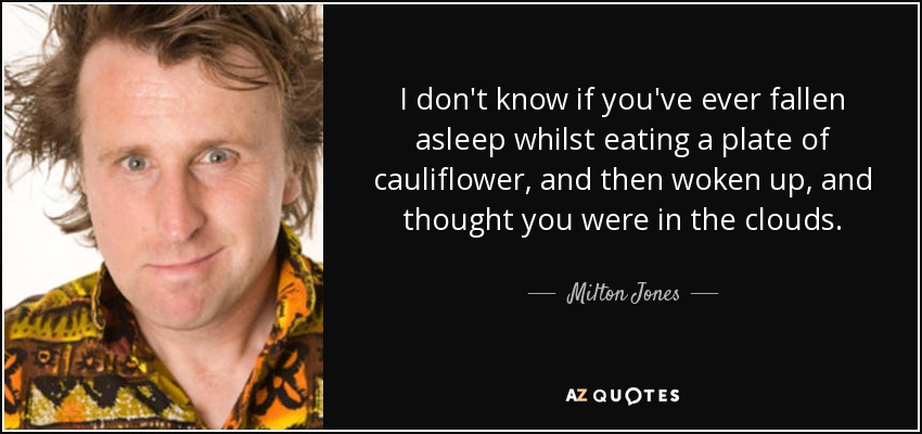 I don't know if you've ever fallen asleep whilst eating a plate of cauliflower, and then woken up, and thought you were in the clouds. - Milton Jones
