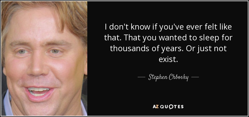I don't know if you've ever felt like that. That you wanted to sleep for thousands of years. Or just not exist. - Stephen Chbosky