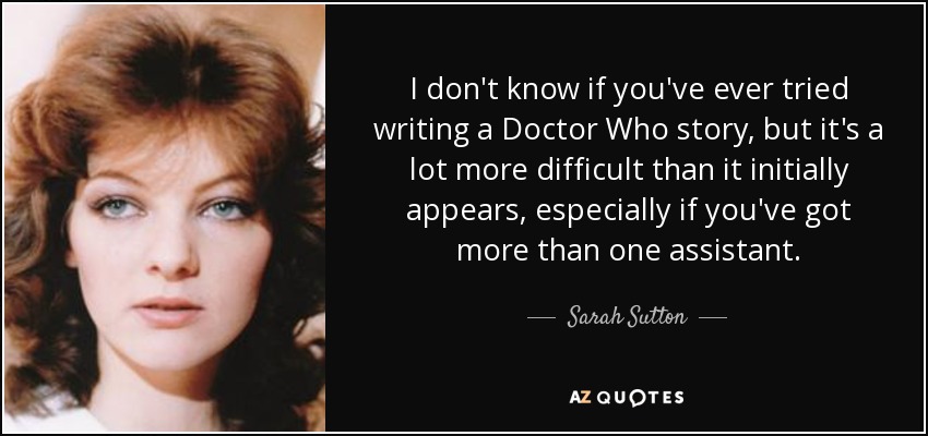 I don't know if you've ever tried writing a Doctor Who story, but it's a lot more difficult than it initially appears, especially if you've got more than one assistant. - Sarah Sutton
