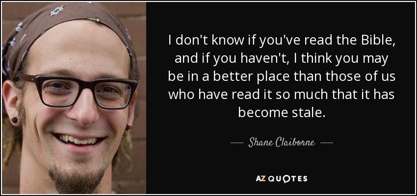 I don't know if you've read the Bible, and if you haven't, I think you may be in a better place than those of us who have read it so much that it has become stale. - Shane Claiborne