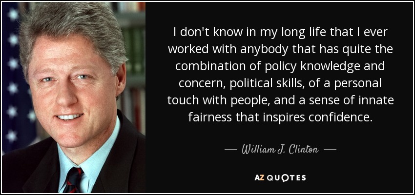 I don't know in my long life that I ever worked with anybody that has quite the combination of policy knowledge and concern, political skills, of a personal touch with people, and a sense of innate fairness that inspires confidence. - William J. Clinton
