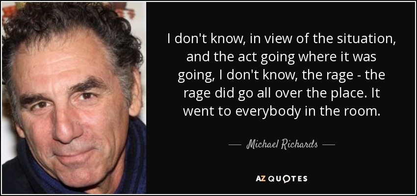 I don't know, in view of the situation, and the act going where it was going, I don't know, the rage - the rage did go all over the place. It went to everybody in the room. - Michael Richards