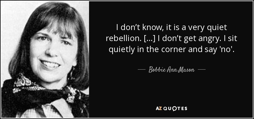 I don’t know, it is a very quiet rebellion. […] I don’t get angry. I sit quietly in the corner and say 'no'. - Bobbie Ann Mason