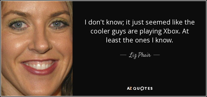 I don't know; it just seemed like the cooler guys are playing Xbox. At least the ones I know. - Liz Phair