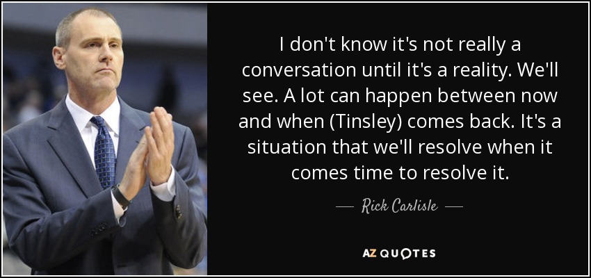 I don't know it's not really a conversation until it's a reality. We'll see. A lot can happen between now and when (Tinsley) comes back. It's a situation that we'll resolve when it comes time to resolve it. - Rick Carlisle