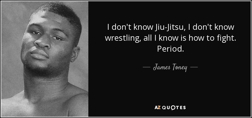 I don't know Jiu-Jitsu, I don't know wrestling, all I know is how to fight. Period. - James Toney