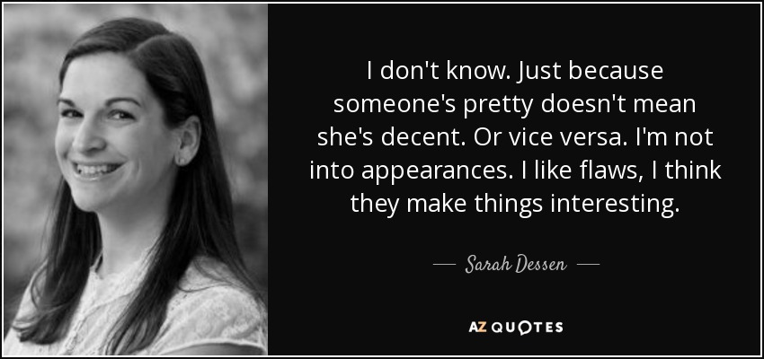 I don't know. Just because someone's pretty doesn't mean she's decent. Or vice versa. I'm not into appearances. I like flaws, I think they make things interesting. - Sarah Dessen