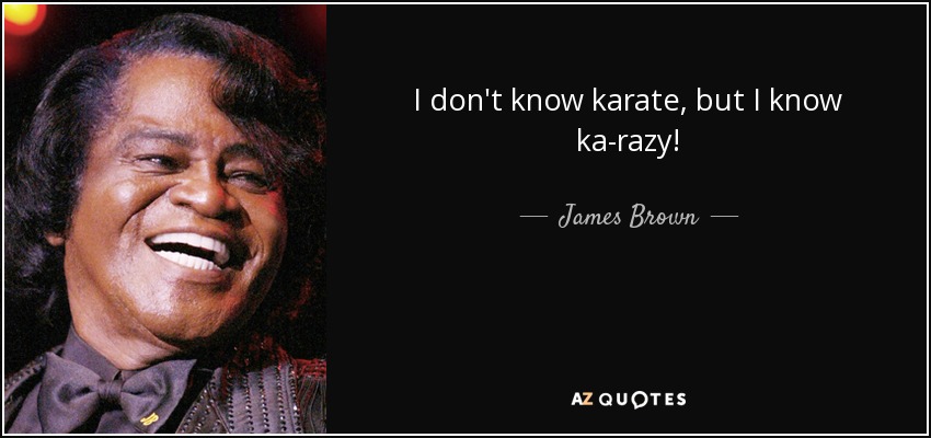 I don't know karate, but I know ka-razy! - James Brown
